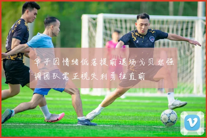 华子因情绪低落提前退场戈贝尔强调团队需正视失利勇往直前