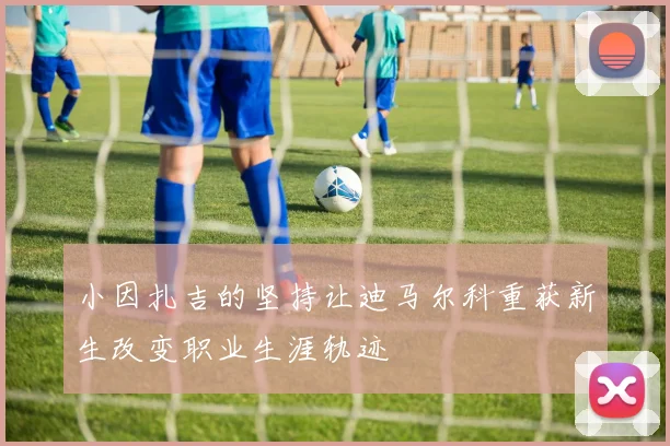 小因扎吉的坚持让迪马尔科重获新生改变职业生涯轨迹