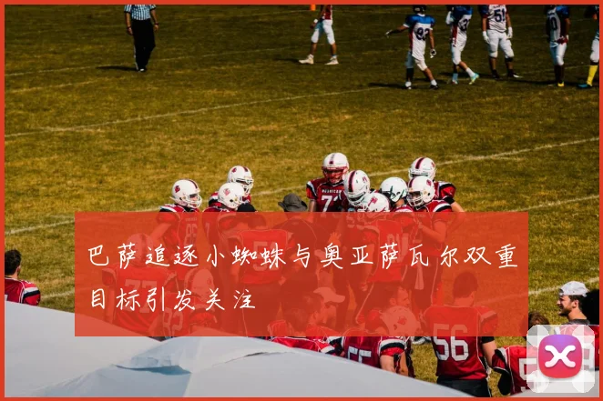 巴萨追逐小蜘蛛与奥亚萨瓦尔双重目标引发关注