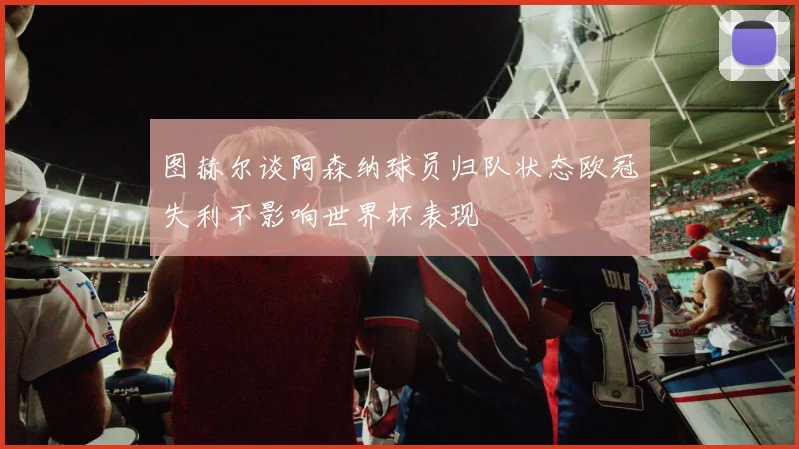 图赫尔谈阿森纳球员归队状态欧冠失利不影响世界杯表现