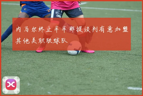 内马尔终止辛辛那提谈判有意加盟其他美职联球队