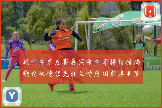 近十年季后赛真实命中率排行榜揭晓伦纳德领先杜兰特詹姆斯库里紧随其后