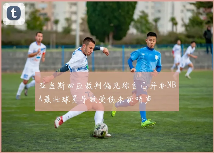 亚当斯回应裁判偏见称自己并非NBA最壮球员导致受伤未获哨声