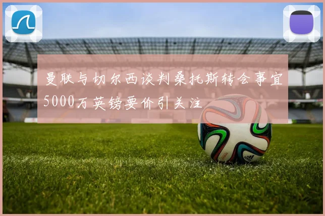 曼联与切尔西谈判桑托斯转会事宜5000万英镑要价引关注