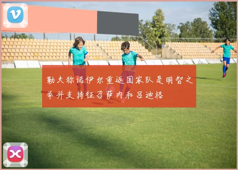 勒夫称诺伊尔重返国家队是明智之举并支持征召萨内和吕迪格