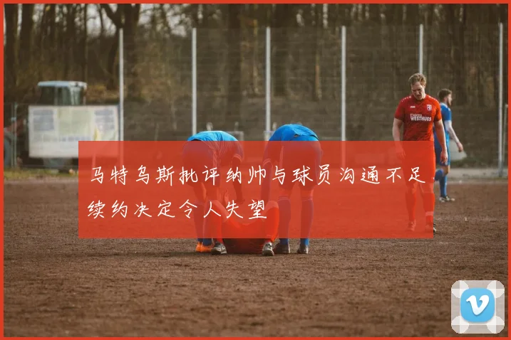 马特乌斯批评纳帅与球员沟通不足续约决定令人失望