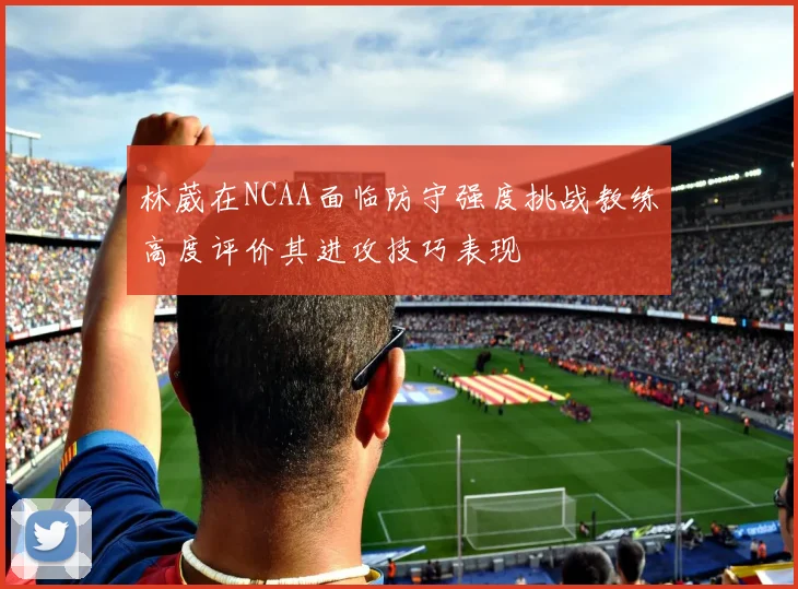 林葳在NCAA面临防守强度挑战教练高度评价其进攻技巧表现