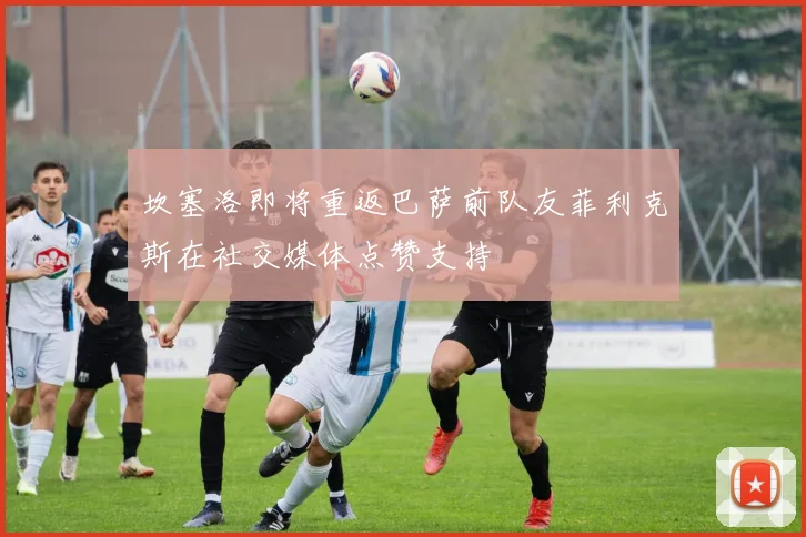 坎塞洛即将重返巴萨前队友菲利克斯在社交媒体点赞支持