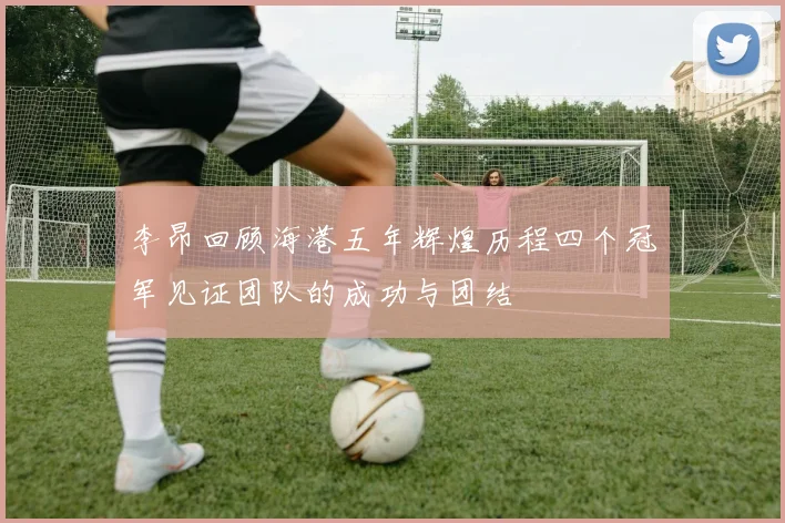 李昂回顾海港五年辉煌历程四个冠军见证团队的成功与团结