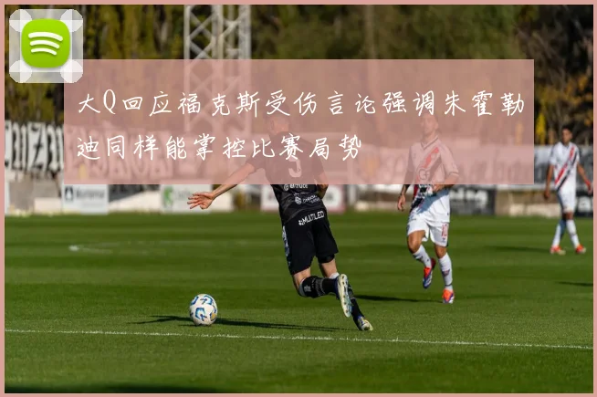 大Q回应福克斯受伤言论强调朱霍勒迪同样能掌控比赛局势