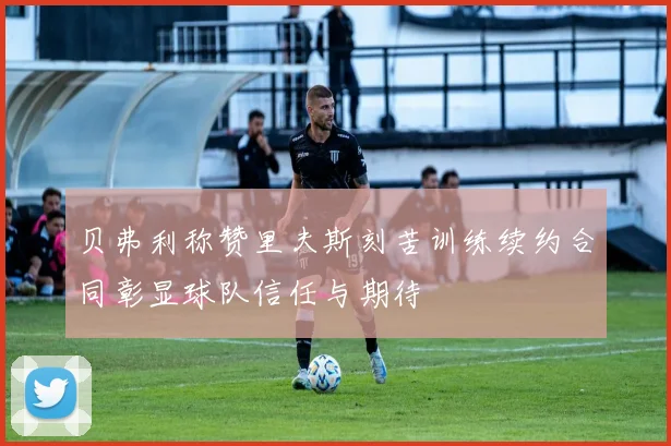 贝弗利称赞里夫斯刻苦训练续约合同彰显球队信任与期待