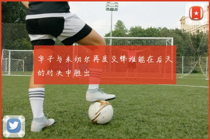 华子与米切尔再度交锋谁能在后天的对决中胜出
