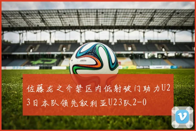 佐藤龙之介禁区内低射破门助力U23日本队领先叙利亚U23队2-0