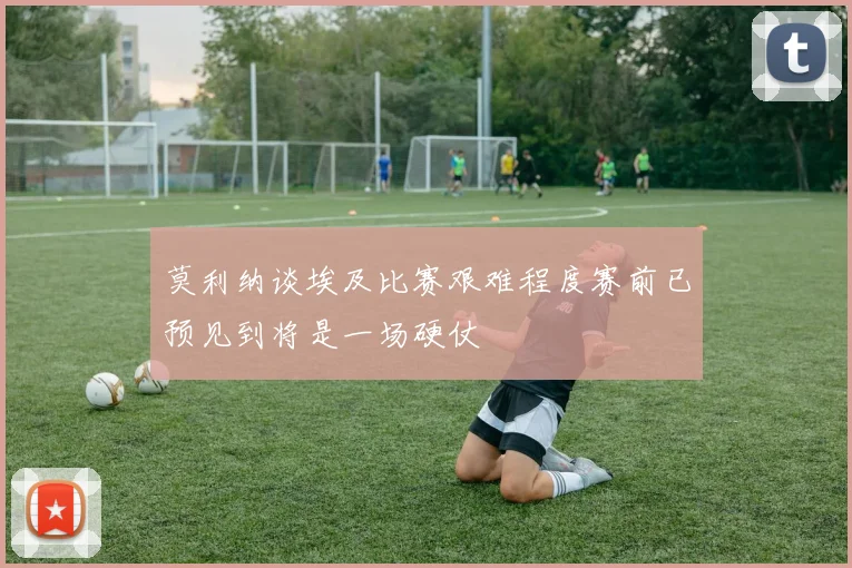 莫利纳谈埃及比赛艰难程度赛前已预见到将是一场硬仗