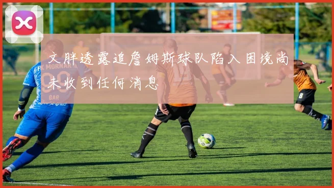 文胖透露追詹姆斯球队陷入困境尚未收到任何消息