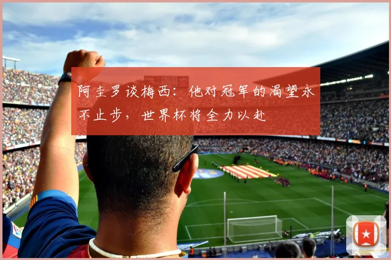 阿圭罗谈梅西：他对冠军的渴望永不止步，世界杯将全力以赴