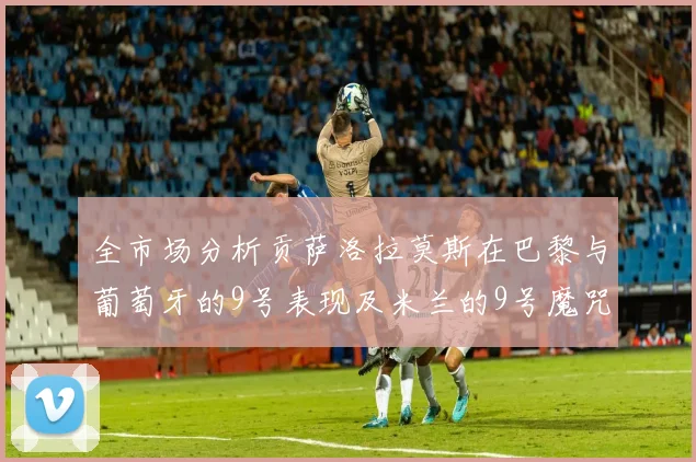 全市场分析贡萨洛拉莫斯在巴黎与葡萄牙的9号表现及米兰的9号魔咒影响