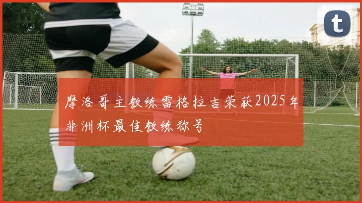 摩洛哥主教练雷格拉吉荣获2025年非洲杯最佳教练称号