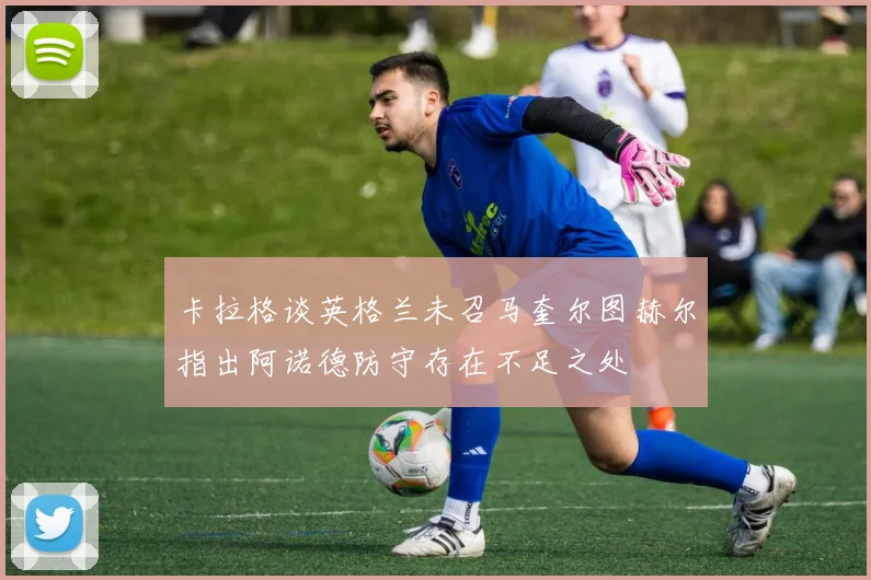 卡拉格谈英格兰未召马奎尔图赫尔指出阿诺德防守存在不足之处