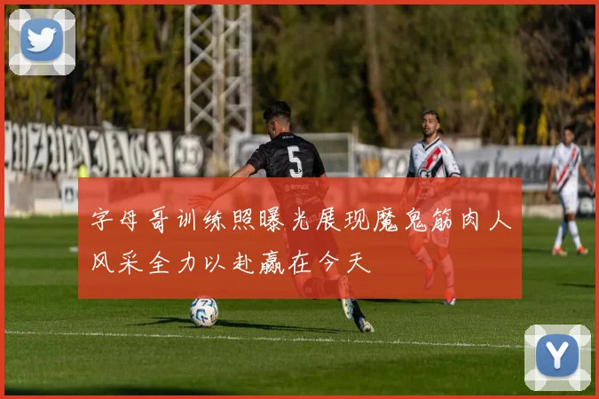 字母哥训练照曝光展现魔鬼筋肉人风采全力以赴赢在今天