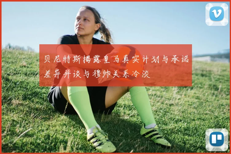 贝尼特斯揭露皇马真实计划与承诺差异并谈与穆帅关系冷淡